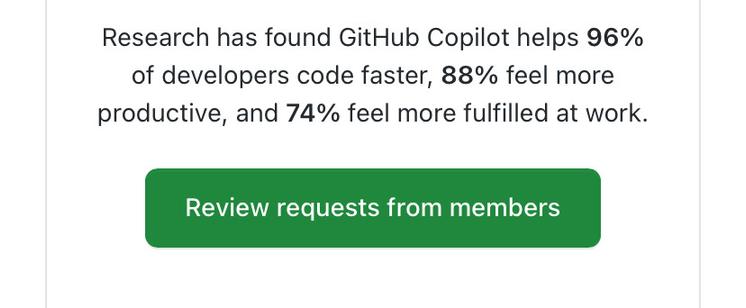 Screenshot of the organization member request email notification. “Research has found GitHub Copilot helps 96%
of developers code faster, 88% feel more
productive, and 74% feel more fulfilled at work.
Review requests from members”