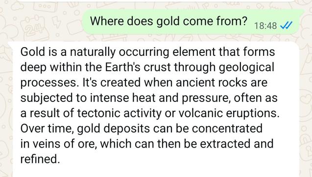 Meta AI response reading as follows:

Gold is a naturally occurring element that forms deep within the Earth's crust through geological processes. It's created when ancient rocks are subjected to intense heat and pressure, often as a result of tectonic activity or volcanic eruptions. Over time, gold deposits can be concentrated in veins of ore, which can then be extracted and refined.

Gold can also be found in alluvial deposits, like riverbeds and streams, where it's been eroded from its original source and carried away by water. This process can concentrate gold particles, making them easier to find and extract.

Some gold also comes from space! Meteorites can contain small amounts of gold, and it's believed that some of the gold on Earth may have originated from meteorite impacts.

Want to know more about gold mining or its uses?