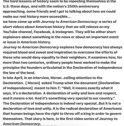 The hard lessons ot history seem to be repeating themselves In the U.S. these days, and with the nation’s 250th anniversary approaching, friends and I got to talking about how we could make our real history more accessible...we have come up with Journey to American Democracy: a series of short videos about American history that we will release on my YouTube channel, Facebook, & Instagram. They will be either short explainers about something in the news or about an important event or issue in American history.
Journey to American Democracy explores how democracy always required blood & sweat & inspiration to overcome the efforts of those who would deny equality to their neighbors. It examines how, for more than two centuries, ordinary people have worked to make the principles the founders articulated in the Declaration of Independence the law of the land.
In late April, interview, Moran..calling attention to the Declaration. …asked Trump what the document [Declaration of Independence] meant to him.T: “Well, it means exactly what it says, it's a declaration. A declaration of unity and love and respect, and it means a lot. And it's something very special to our country.”
The Declaration of Independence is indeed very special..But it is not a declaration of love and unity. It is the radical declaration of Americans that human beings have the right to throw off a king in order to govern themselves. That story is here, in the first video series of Journey to American Democracy.