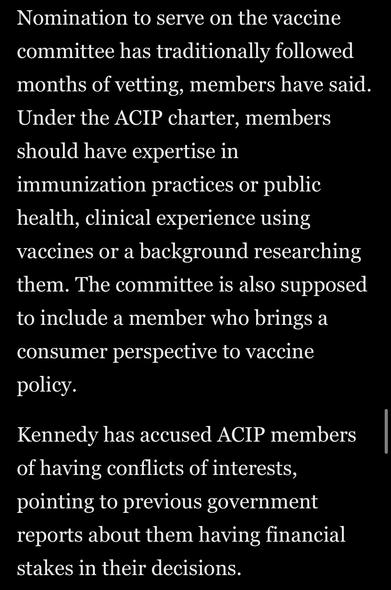 Nomination to serve on the vaccine committee has traditionally followed months of vetting, members have said.
Under the ACIP charter, members should have expertise in immunization practices or public health, clinical experience using vaccines or a background researching them. The committee is also supposed to include a member who brings a
consumer perspective to vaccine policy.
Kennedy has accused ACIP members of having conflicts of interests, pointing to previous government reports about them having financial stakes in their decisions.


Washington Post via Apple News
11 June 2025
Accessed: 11 June 2025 at 1914 EST