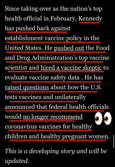 Since taking over as the nation's top health official in February, Kennedy has pushed back against establishment vaccine policy in the United States. He pushed out the Food and Drug Administration's top vaccine scientist and hired a vaccine skeptic to evaluate vaccine safety data. He has raised questions about how the U.S. tests vaccines and unilaterally announced that federal health officials would no longer recommend coronavirus vaccines for healthy children and healthy pregnant women.

This is a developing story and will be updated.

Washington Post via Apple News
11 June 2025
Accessed: 11 June 2025 at 1914 EST