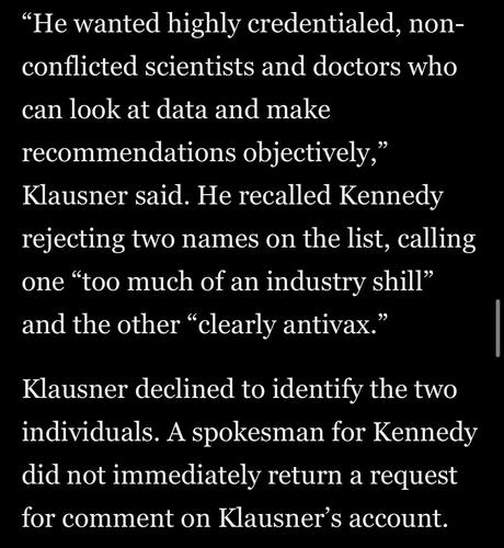 "He wanted highly credentialed, non-conflicted scientists and doctors who
can look at data and make recommendations objectively,"
Klausner said. He recalled Kennedy rejecting two names on the list, calling one "too much of an industry shill" and the other "clearly antivax."
Klausner declined to identify the two individuals. A spokesman for Kennedy did not immediately return a request for comment on Klausner's account.

Washington Post via Apple News
11 June 2025
Accessed: 11 June 2025 at 1914 EST