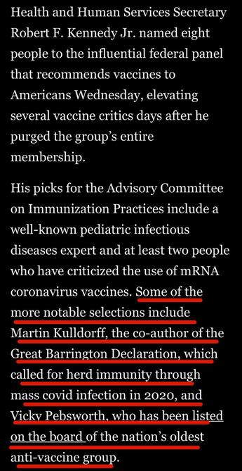 Health and Human Services Secretary
Robert F. Kennedy Jr. named eight people to the influential federal panel that recommends vaccines to Americans Wednesday, elevating several vaccine critics days after he purged the group's entire membership.
His picks for the Advisory Committee on Immunization Practices include a well-known pediatric infectious diseases expert and at least two people who have criticized the use of mRNA coronavirus vaccines. Some of the more notable selections include Martin Kulldorff, the co-author of the Great Barrington Declaration, which called for herd immunity through mass covid infection in 2020, and Vicky Pebsworth, who has been listed on the board of the nation's oldest anti-vaccine group.

Washington Post via Apple News
11 June 2025
Accessed: 11 June 2025 at 1914 EST