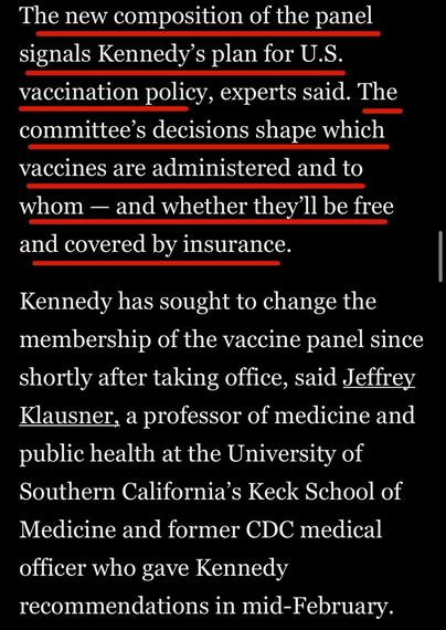 The new composition of the panel signals Kennedy's plan for U.S. vaccination policy, experts said. The committee's decisions shape which vaccines are administered and to whom — and whether they'll be free and covered by insurance.
Kennedy has sought to change the membership of the vaccine panel since shortly after taking office, said Jeffrey Klausner, a professor of medicine and public health at the University of Southern California's Keck School of Medicine and former CDC medical officer who gave Kennedy
recommendations in mid-February.

Washington Post via Apple News
11 June 2025
Accessed: 11 June 2025 at 1914 EST