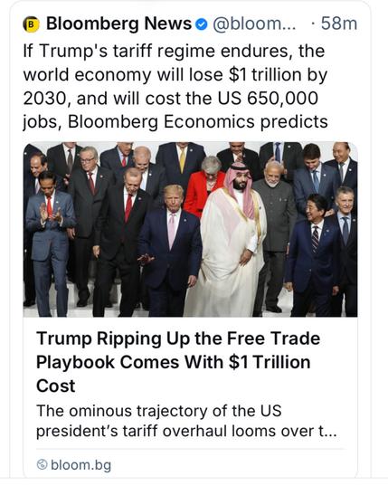 @ Bloomberg News @ @bloom... - 58m

 If Trump's tariff regime endures, the world economy will lose $1 trillion by 2030, and will cost the US 650,000 jobs, Bloomberg Economics predicts 

‘Trump Ripping Up the Free Trade Playbook Comes With $1 Trillion Cost The ominous trajectory of the US president'’s tariff overhaul looms over t...

@ bloom.bg