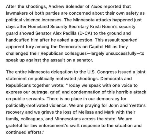 Heather Cox Richardson 5/14/2025
Republicans Largely Fail to Speak Out Against Political Violence but Entire Minnesota House Delegation , Republicans and Democrats, Does 

After the shootings, Andrew Solender of Axios reported that lawmakers of both parties are concerned about their own safety as political violence increases. The Minnesota attacks happened just days after Homeland Security Secretary Kristi Noem'’s security guard shoved Senator Alex Padilla (D-CA) to the ground and handcuffed him after he asked a question. This assault sparked apparent fury among the Democrats on Capitol Hill as they challenged their Republican colleagues—Ilargely unsuccessfully—to speak up against the assault on a senator.

The entire Minnesota delegation to the U.S. Congress issued a joint statement on politically motivated shootings. Democrats and Republicans together wrote: “Today we speak with one voice to express our outrage, grief, and condemnation of this horrible attack on public servants. There is no place in our democracy for politically-motivated violence. We are praying for John and Yvette's recovery and we grieve the loss of Melissa and Mark with their family, colleagues, and Minnesotans across the state. We are grateful for law enforcement’s swift response to the situation and continued efforts.”