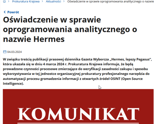 Zrzut komunikatu ze strony prokuratury Krajowej:

Oświadczenie w sprawie oprogramowania analitycznego o nazwie Hermes

04.03.2024

W związku treścią publikacji prasowej dziennika Gazeta Wyborcza „Hermes, lepszy Pegasus”, która ukazała się w dniu 4 marca 2024 r. Prokuratura Krajowa informuje, że będą prowadzone czynności procesowe zmierzające do weryfikacji zasadności zakupu i sposobu wykorzystywania w tej jednostce organizacyjnej prokuratury profesjonalnego narzędzia do automatyzacji procesu gromadzenia informacji z otwartych źródeł OSINT (Open Source Intelligence).

Grafika: napis "Komunikat" na czerwonym tle