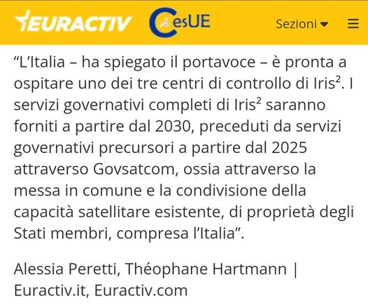 “L'ltalia - ha spiegato il portavoce - & pronta a ospitare uno dei tre centri di controllo di Iris? | servizi governativi completi di Iris? saranno forniti a partire dal 2030, preceduti da servizi governativi precursori a partire dal 2025 attraverso Govsatcom, ossia attraverso la messa in comune e la condivisione della capacita satellitare esistente, di proprieta degli Stati membri, compresa l'ltalia”.

Alessia Peretti, Théophane Hartmann | Euractiv.it, Euractiv.com 
