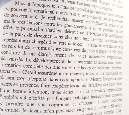  Mais, à I'époque, je n’insistait pas sur cette notion de souveraineté. Je recherchajs seulement des meilleures liaisons entre les gouvernemen;s et les kpeuples. En effet, je Proposai à Tardiey, delégué de |a France, de la paix, de désigner dans chaque administration représentants chargés d’entretenir | tontact avec le secrétariar or à travers lui de communiquer entre eux de pays a pays. « Cela doir conduire & un élargissement des vues nationales respectives écrivais-je, Le développement de ce systéme ams;::.r;:\::ti formation compléte des anciennes méthodes de ?\:‘-‘-‘-:"‘mj‘j\'\f. tionales. » Cétait assurément un progres, m‘\“l’ placant trop d’espoirs dans cette appmd.lc'-}r-;r;:;z:s § par 71ents en présence, faire coopérer les adm'n;,ls [:[-m::;‘:\‘ opposhioe 'une bonne intention, mais échoue ;-:Iitqui indépendant I "intéréts 8'il n’existe pas B hhout & ¢ prendre une vue commune 1 # vingt ans PIus 0 o mmune. Je devais m’en persuader vingt ans plus tard.