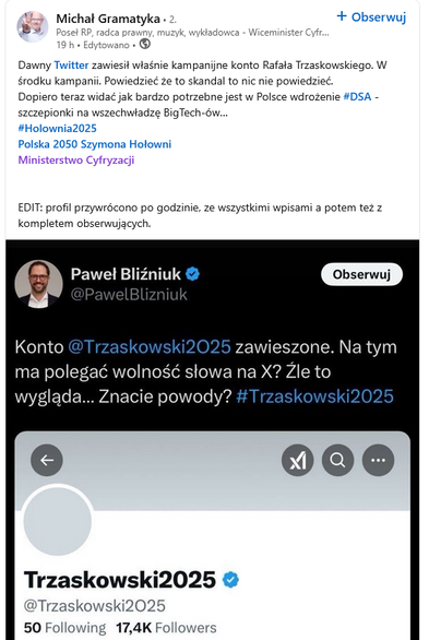 Skrin z LinkedIna z profilu Michała Gramatyki:

Dawny @Twitter zawiesił właśnie kampanijne konto Rafała Trzaskowskiego. W środku kampanii. Powiedzieć że to skandal to nic nie powiedzieć. 
Dopiero teraz widać jak bardzo potrzebne jest w Polsce wdrożenie #DSA - szczepionki na wszechwładzę BigTech-ów…

#Holownia2025
@Polska 2050 Szymona Hołowni 
@Ministerstwo Cyfryzacji

EDIT: profil przywrócono po godzinie, ze wszystkimi wpisami a potem też z kompletem obserwujących.

Poniżej skrin z Twittera z konta Pawła Bliźniuka z postem: KOnto @Trzaskowski2025 zawieszone. Na tym ma polegać wolność słowa na X? Źle to wygląda... Znacie powody? #Trzaskowski2025