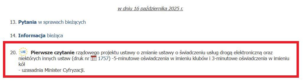 Screen planu posiedzenia Sejmu 16 października 2025 r.
20. Pierwsze czytanie rządowego projektu o zmianie ustawy o świadczeniu usług drogą elektroniczną oraz niektórych innych ustaw (druk nr 1757) - 5-minutowe oświadczenia w imieniu klubów i 3-minutowe oświadczenia w imieniu kół
- uzasadnia MInister Cyfryzacji