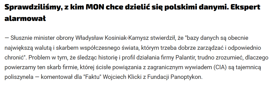 Sprawdziliśmy, z kim MON chce dzielić się polskimi danymi. Ekspert alarmował
— Słusznie minister obrony Władysław Kosiniak-Kamysz stwierdził, że "bazy danych są obecnie największą walutą i skarbem współczesnego świata, którym trzeba dobrze zarządzać i odpowiednio chronić". Problem w tym, że śledząc historię i profil działania firmy Palantir, trudno zrozumieć, dlaczego powierzamy ten skarb firmie, której ścisłe powiązania z zagranicznym wywiadem (CIA) są tajemnicą poliszynela — komentował dla "Faktu" Wojciech Klicki z Fundacji Panoptykon.