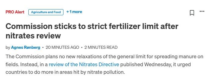 Screenshot of a Politico PRO Alert

Agriculture and Food + 1 more
Commission sticks to strict fertilizer limit after nitrates review
by Agnes Rønberg · 20 minutes ago · 2 minutes read

The Commission plans no new relaxations of the general limit for spreading manure on fields. Instead, in a review of the Nitrates Directive published Wednesday, it urged countries to do more in areas hit by nitrate pollution.